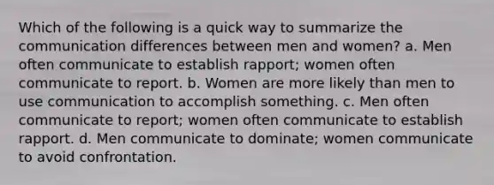 Which of the following is a quick way to summarize the communication differences between men and women? a. Men often communicate to establish rapport; women often communicate to report. b. Women are more likely than men to use communication to accomplish something. c. Men often communicate to report; women often communicate to establish rapport. d. Men communicate to dominate; women communicate to avoid confrontation.