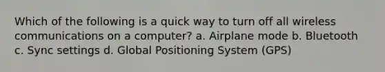 Which of the following is a quick way to turn off all wireless communications on a computer? a. Airplane mode b. Bluetooth c. Sync settings d. Global Positioning System (GPS)