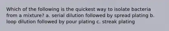 Which of the following is the quickest way to isolate bacteria from a mixture? a. serial dilution followed by spread plating b. loop dilution followed by pour plating c. streak plating