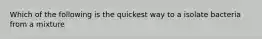 Which of the following is the quickest way to a isolate bacteria from a mixture