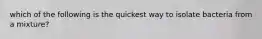 which of the following is the quickest way to isolate bacteria from a mixture?