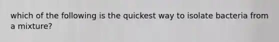 which of the following is the quickest way to isolate bacteria from a mixture?