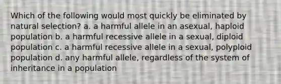 Which of the following would most quickly be eliminated by natural selection? a. a harmful allele in an asexual, haploid population b. a harmful recessive allele in a sexual, diploid population c. a harmful recessive allele in a sexual, polyploid population d. any harmful allele, regardless of the system of inheritance in a population