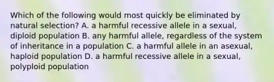 Which of the following would most quickly be eliminated by natural selection? A. a harmful recessive allele in a sexual, diploid population B. any harmful allele, regardless of the system of inheritance in a population C. a harmful allele in an asexual, haploid population D. a harmful recessive allele in a sexual, polyploid population