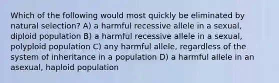 Which of the following would most quickly be eliminated by natural selection? A) a harmful recessive allele in a sexual, diploid population B) a harmful recessive allele in a sexual, polyploid population C) any harmful allele, regardless of the system of inheritance in a population D) a harmful allele in an asexual, haploid population