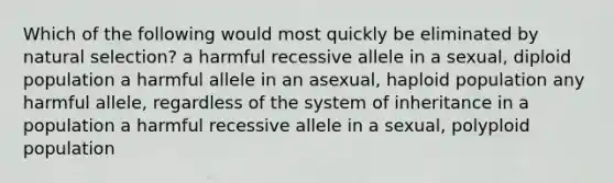 Which of the following would most quickly be eliminated by natural selection? a harmful recessive allele in a sexual, diploid population a harmful allele in an asexual, haploid population any harmful allele, regardless of the system of inheritance in a population a harmful recessive allele in a sexual, polyploid population