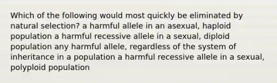 Which of the following would most quickly be eliminated by <a href='https://www.questionai.com/knowledge/kAcbTwWr3l-natural-selection' class='anchor-knowledge'>natural selection</a>? a harmful allele in an asexual, haploid population a harmful recessive allele in a sexual, diploid population any harmful allele, regardless of the system of inheritance in a population a harmful recessive allele in a sexual, polyploid population