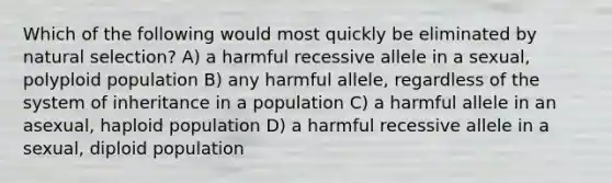 Which of the following would most quickly be eliminated by natural selection? A) a harmful recessive allele in a sexual, polyploid population B) any harmful allele, regardless of the system of inheritance in a population C) a harmful allele in an asexual, haploid population D) a harmful recessive allele in a sexual, diploid population