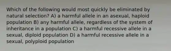 Which of the following would most quickly be eliminated by natural selection? A) a harmful allele in an asexual, haploid population B) any harmful allele, regardless of the system of inheritance in a population C) a harmful recessive allele in a sexual, diploid population D) a harmful recessive allele in a sexual, polyploid population