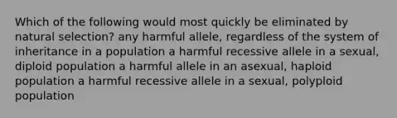 Which of the following would most quickly be eliminated by natural selection? any harmful allele, regardless of the system of inheritance in a population a harmful recessive allele in a sexual, diploid population a harmful allele in an asexual, haploid population a harmful recessive allele in a sexual, polyploid population