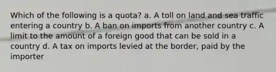 Which of the following is a quota? a. A toll on land and sea traffic entering a country b. A ban on imports from another country c. A limit to the amount of a foreign good that can be sold in a country d. A tax on imports levied at the border, paid by the importer