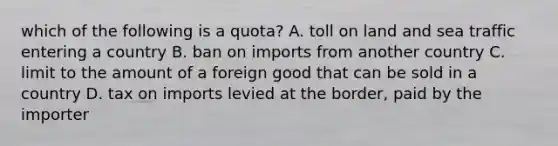 which of the following is a quota? A. toll on land and sea traffic entering a country B. ban on imports from another country C. limit to the amount of a foreign good that can be sold in a country D. tax on imports levied at the border, paid by the importer