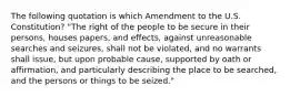 The following quotation is which Amendment to the U.S. Constitution? "The right of the people to be secure in their persons, houses papers, and effects, against unreasonable searches and seizures, shall not be violated, and no warrants shall issue, but upon probable cause, supported by oath or affirmation, and particularly describing the place to be searched, and the persons or things to be seized."