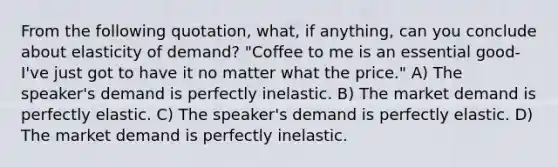 From the following quotation, what, if anything, can you conclude about elasticity of demand? "Coffee to me is an essential good-I've just got to have it no matter what the price." A) The speaker's demand is perfectly inelastic. B) The market demand is perfectly elastic. C) The speaker's demand is perfectly elastic. D) The market demand is perfectly inelastic.