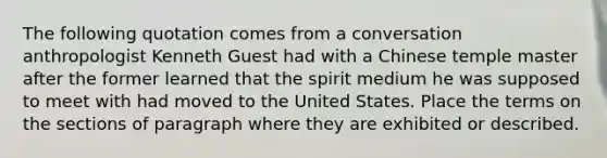 The following quotation comes from a conversation anthropologist Kenneth Guest had with a Chinese temple master after the former learned that the spirit medium he was supposed to meet with had moved to the United States. Place the terms on the sections of paragraph where they are exhibited or described.