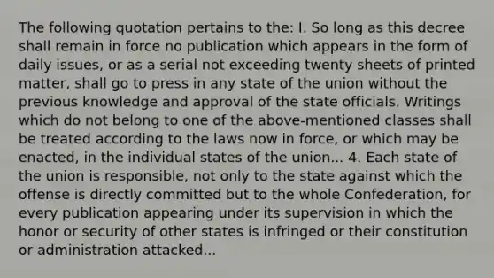 The following quotation pertains to the: I. So long as this decree shall remain in force no publication which appears in the form of daily issues, or as a serial not exceeding twenty sheets of printed matter, shall go to press in any state of the union without the previous knowledge and approval of the state officials. Writings which do not belong to one of the above-mentioned classes shall be treated according to the laws now in force, or which may be enacted, in the individual states of the union... 4. Each state of the union is responsible, not only to the state against which the offense is directly committed but to the whole Confederation, for every publication appearing under its supervision in which the honor or security of other states is infringed or their constitution or administration attacked...