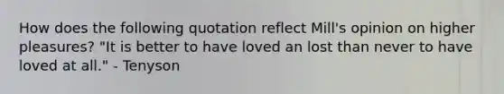 How does the following quotation reflect Mill's opinion on higher pleasures? "It is better to have loved an lost than never to have loved at all." - Tenyson