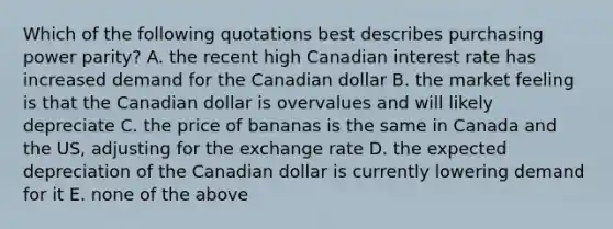 Which of the following quotations best describes purchasing power parity? A. the recent high Canadian interest rate has increased demand for the Canadian dollar B. the market feeling is that the Canadian dollar is overvalues and will likely depreciate C. the price of bananas is the same in Canada and the US, adjusting for the exchange rate D. the expected depreciation of the Canadian dollar is currently lowering demand for it E. none of the above