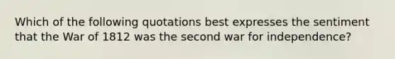 Which of the following quotations best expresses the sentiment that the <a href='https://www.questionai.com/knowledge/kZ700nRVQz-war-of-1812' class='anchor-knowledge'>war of 1812</a> was the second <a href='https://www.questionai.com/knowledge/kIx4laugcv-war-for-independence' class='anchor-knowledge'>war for independence</a>?