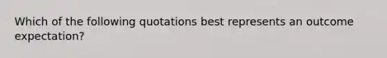 Which of the following quotations best represents an outcome expectation?