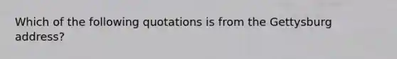 Which of the following quotations is from the Gettysburg address?