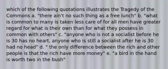 which of the following quotations illustrates the Tragedy of the Commons a. "there ain't no such thing as a free lunch" b. "what is common to many is taken less care of for all men have greater regard for what is their own than for what they possess in common with others" c. "anyone who is not a socialist before he is 30 has no heart. anyone who is still a socialist after he is 30 had no head" d. " the only difference between the rich and other people is that the rich have more money" e. "a bird in the hand is worth two in the bush"