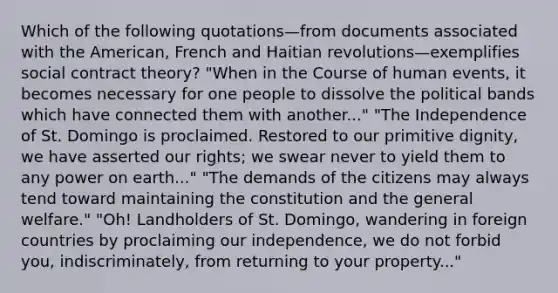 Which of the following quotations—from documents associated with the American, French and Haitian revolutions—exemplifies social contract theory? "When in the Course of human events, it becomes necessary for one people to dissolve the political bands which have connected them with another..." "The Independence of St. Domingo is proclaimed. Restored to our primitive dignity, we have asserted our rights; we swear never to yield them to any power on earth..." "The demands of the citizens may always tend toward maintaining the constitution and the general welfare." "Oh! Landholders of St. Domingo, wandering in foreign countries by proclaiming our independence, we do not forbid you, indiscriminately, from returning to your property..."