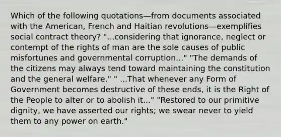 Which of the following quotations—from documents associated with the American, French and Haitian revolutions—exemplifies social contract theory? "...considering that ignorance, neglect or contempt of the rights of man are the sole causes of public misfortunes and governmental corruption..." "The demands of the citizens may always tend toward maintaining the constitution and the general welfare." " ...That whenever any Form of Government becomes destructive of these ends, it is the Right of the People to alter or to abolish it..." "Restored to our primitive dignity, we have asserted our rights; we swear never to yield them to any power on earth."