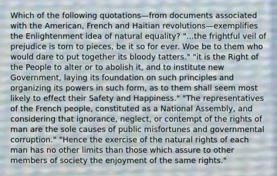 Which of the following quotations—from documents associated with the American, French and Haitian revolutions—exemplifies the Enlightenment idea of natural equality? "...the frightful veil of prejudice is torn to pieces, be it so for ever. Woe be to them who would dare to put together its bloody tatters." "it is the Right of the People to alter or to abolish it, and to institute new Government, laying its foundation on such principles and organizing its powers in such form, as to them shall seem most likely to effect their Safety and Happiness." "The representatives of the French people, constituted as a National Assembly, and considering that ignorance, neglect, or contempt of the rights of man are the sole causes of public misfortunes and governmental corruption." "Hence the exercise of the natural rights of each man has no other limits than those which assure to other members of society the enjoyment of the same rights."