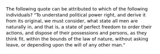 The following quote can be attributed to which of the following individuals? "To understand political power right, and derive it from its original, we must consider, what state all men are naturally in, and that is, a state of perfect freedom to order their actions, and dispose of their possessions and persons, as they think fit, within the bounds of the law of nature, without asking leave, or depending upon the will of any other man."