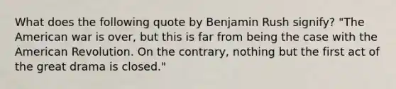 What does the following quote by Benjamin Rush signify? "The American war is over, but this is far from being the case with the American Revolution. On the contrary, nothing but the first act of the great drama is closed."