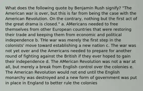 What does the following quote by Benjamin Rush signify? "The American war is over, but this is far from being the case with the American Revolution. On the contrary, nothing but the first act of the great drama is closed." a. AMericans needed to free themselves from other European countries that were restoring their trade and keeping them from economic and political independence b. THe war was merely the first step in the colonists' move toward establishing a new nation c. The war was not yet over and the Americans needed to prepare for another round of fighting against the British if they ever hoped to gain their independence d. The AMerican Revolution was not a war at all, but merely a break from English control over the colonies e. The American Revolution would not end until the English monarchy was destroyed and a new form of government was put in place in England to better rule the colonies