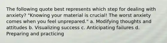 The following quote best represents which step for dealing with anxiety? "Knowing your material is crucial! The worst anxiety comes when you feel unprepared." a. Modifying thoughts and attitudes b. Visualizing success c. Anticipating failures d. Preparing and practicing