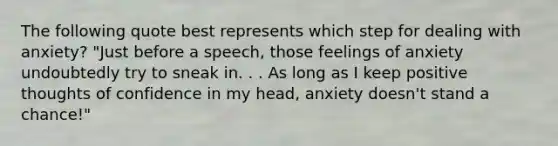 The following quote best represents which step for dealing with anxiety? "Just before a speech, those feelings of anxiety undoubtedly try to sneak in. . . As long as I keep positive thoughts of confidence in my head, anxiety doesn't stand a chance!"