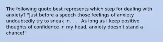 The following quote best represents which step for dealing with anxiety? "Just before a speech those feelings of anxiety undoubtedly try to sneak in. . . . As long as I keep positive thoughts of confidence in my head, anxiety doesn't stand a chance!"