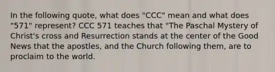 In the following quote, what does "CCC" mean and what does "571" represent? CCC 571 teaches that "The Paschal Mystery of Christ's cross and Resurrection stands at the center of the Good News that the apostles, and the Church following them, are to proclaim to the world.