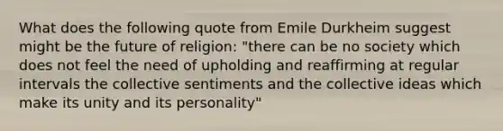 What does the following quote from Emile Durkheim suggest might be the future of religion: "there can be no society which does not feel the need of upholding and reaffirming at regular intervals the collective sentiments and the collective ideas which make its unity and its personality"