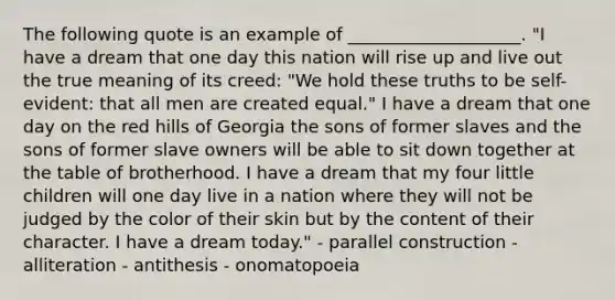 The following quote is an example of ____________________. "I have a dream that one day this nation will rise up and live out the true meaning of its creed: "We hold these truths to be self-evident: that all men are created equal." I have a dream that one day on the red hills of Georgia the sons of former slaves and the sons of former slave owners will be able to sit down together at the table of brotherhood. I have a dream that my four little children will one day live in a nation where they will not be judged by the color of their skin but by the content of their character. I have a dream today." - parallel construction - alliteration - antithesis - onomatopoeia