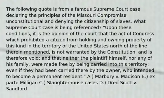 The following quote is from a famous Supreme Court case declaring the principles of the Missouri Compromise unconstitutional and denying the citizenship of slaves. What Supreme Court case is being referenced? "Upon these conditions, it is the opinion of the court that the act of Congress which prohibited a citizen from holding and owning property of this kind in the territory of the United States north of the line therein mentioned, is not warranted by the Constitution, and is therefore void; and that neither the plaintiff himself, nor any of his family, were made free by being carried into this territory; even if they had been carried there by the owner, who intended to become a permanent resident." A.) Marbury v. Madison B.) ex parte Milligan C.) Slaughterhouse cases D.) Dred Scott v. Sandford