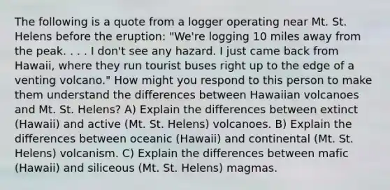 The following is a quote from a logger operating near Mt. St. Helens before the eruption: "We're logging 10 miles away from the peak. . . . I don't see any hazard. I just came back from Hawaii, where they run tourist buses right up to the edge of a venting volcano." How might you respond to this person to make them understand the differences between Hawaiian volcanoes and Mt. St. Helens? A) Explain the differences between extinct (Hawaii) and active (Mt. St. Helens) volcanoes. B) Explain the differences between oceanic (Hawaii) and continental (Mt. St. Helens) volcanism. C) Explain the differences between mafic (Hawaii) and siliceous (Mt. St. Helens) magmas.