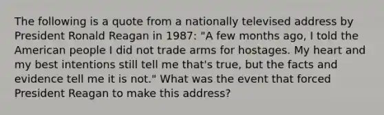 The following is a quote from a nationally televised address by President Ronald Reagan in 1987: "A few months ago, I told the American people I did not trade arms for hostages. My heart and my best intentions still tell me that's true, but the facts and evidence tell me it is not." What was the event that forced President Reagan to make this address?