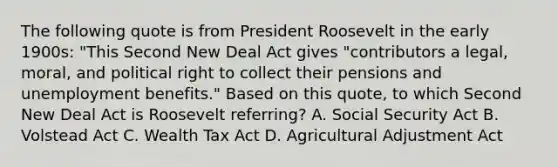 The following quote is from President Roosevelt in the early 1900s: "This Second New Deal Act gives "contributors a legal, moral, and political right to collect their pensions and unemployment benefits." Based on this quote, to which Second New Deal Act is Roosevelt referring? A. Social Security Act B. Volstead Act C. Wealth Tax Act D. Agricultural Adjustment Act