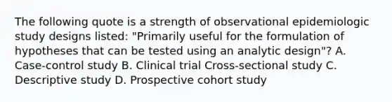 The following quote is a strength of observational epidemiologic study designs listed: "Primarily useful for the formulation of hypotheses that can be tested using an analytic design"? A. Case-control study B. Clinical trial Cross-sectional study C. Descriptive study D. Prospective cohort study