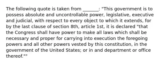 The following quote is taken from _______: "This government is to possess absolute and uncontrollable power, legislative, executive and judicial, with respect to every object to which it extends, for by the last clause of section 8th, article 1st, it is declared "that the Congress shall have power to make all laws which shall be necessary and proper for carrying into execution the foregoing powers and all other powers vested by this constitution, in the government of the United States; or in and department or office thereof.""