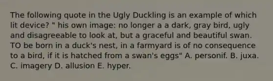 The following quote in the Ugly Duckling is an example of which lit device? " his own image: no longer a a dark, gray bird, ugly and disagreeable to look at, but a graceful and beautiful swan. TO be born in a duck's nest, in a farmyard is of no consequence to a bird, if it is hatched from a swan's eggs" A. personif. B. juxa. C. imagery D. allusion E. hyper.