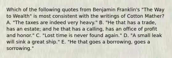 Which of the following quotes from Benjamin Franklin's "The Way to Wealth" is most consistent with the writings of Cotton Mather? A. "The taxes are indeed very heavy." B. "He that has a trade, has an estate; and he that has a calling, has an office of profit and honor." C. "Lost time is never found again." D. "A small leak will sink a great ship." E. "He that goes a borrowing, goes a sorrowing."