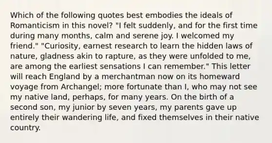 Which of the following quotes best embodies the ideals of Romanticism in this novel? "I felt suddenly, and for the first time during many months, calm and serene joy. I welcomed my friend." "Curiosity, earnest research to learn the hidden laws of nature, gladness akin to rapture, as they were unfolded to me, are among the earliest sensations I can remember." This letter will reach England by a merchantman now on its homeward voyage from Archangel; more fortunate than I, who may not see my native land, perhaps, for many years. On the birth of a second son, my junior by seven years, my parents gave up entirely their wandering life, and fixed themselves in their native country.