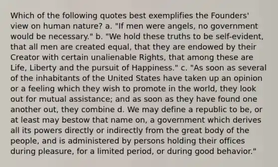 Which of the following quotes best exemplifies the Founders' view on human nature? a. "If men were angels, no government would be necessary." b. "We hold these truths to be self-evident, that all men are created equal, that they are endowed by their Creator with certain unalienable Rights, that among these are Life, Liberty and the pursuit of Happiness." c. "As soon as several of the inhabitants of the United States have taken up an opinion or a feeling which they wish to promote in the world, they look out for mutual assistance; and as soon as they have found one another out, they combine d. We may define a republic to be, or at least may bestow that name on, a government which derives all its powers directly or indirectly from the great body of the people, and is administered by persons holding their offices during pleasure, for a limited period, or during good behavior."