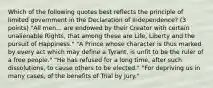 Which of the following quotes best reflects the principle of limited government in the Declaration of Independence? (3 points) "All men... are endowed by their Creator with certain unalienable Rights, that among these are Life, Liberty and the pursuit of Happiness." "A Prince whose character is thus marked by every act which may define a Tyrant, is unfit to be the ruler of a free people." "He has refused for a long time, after such dissolutions, to cause others to be elected." "For depriving us in many cases, of the benefits of Trial by Jury."