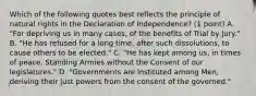 Which of the following quotes best reflects the principle of natural rights in the Declaration of Independence? (1 point) A. "For depriving us in many cases, of the benefits of Trial by Jury." B. "He has refused for a long time, after such dissolutions, to cause others to be elected." C. "He has kept among us, in times of peace, Standing Armies without the Consent of our legislatures." D. "Governments are instituted among Men, deriving their just powers from the consent of the governed."